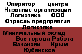 Оператор Call-центра › Название организации ­ Логистика365, ООО › Отрасль предприятия ­ Логистика › Минимальный оклад ­ 25 000 - Все города Работа » Вакансии   . Крым,Кубанское